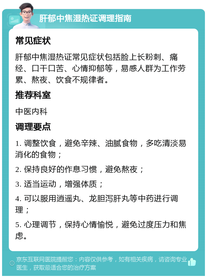 肝郁中焦湿热证调理指南 常见症状 肝郁中焦湿热证常见症状包括脸上长粉刺、痛经、口干口苦、心情抑郁等，易感人群为工作劳累、熬夜、饮食不规律者。 推荐科室 中医内科 调理要点 1. 调整饮食，避免辛辣、油腻食物，多吃清淡易消化的食物； 2. 保持良好的作息习惯，避免熬夜； 3. 适当运动，增强体质； 4. 可以服用逍遥丸、龙胆泻肝丸等中药进行调理； 5. 心理调节，保持心情愉悦，避免过度压力和焦虑。