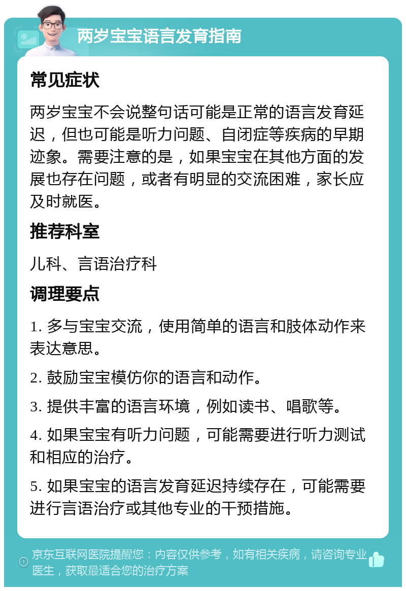 两岁宝宝语言发育指南 常见症状 两岁宝宝不会说整句话可能是正常的语言发育延迟，但也可能是听力问题、自闭症等疾病的早期迹象。需要注意的是，如果宝宝在其他方面的发展也存在问题，或者有明显的交流困难，家长应及时就医。 推荐科室 儿科、言语治疗科 调理要点 1. 多与宝宝交流，使用简单的语言和肢体动作来表达意思。 2. 鼓励宝宝模仿你的语言和动作。 3. 提供丰富的语言环境，例如读书、唱歌等。 4. 如果宝宝有听力问题，可能需要进行听力测试和相应的治疗。 5. 如果宝宝的语言发育延迟持续存在，可能需要进行言语治疗或其他专业的干预措施。