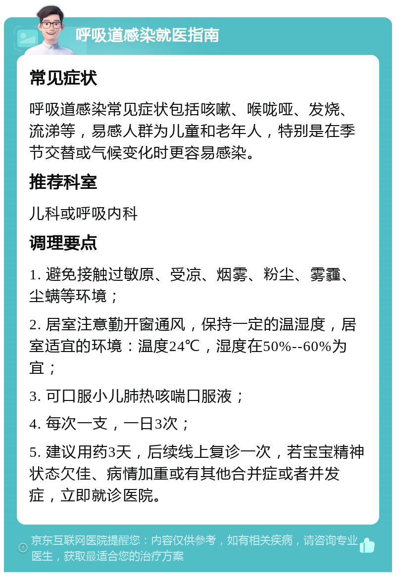 呼吸道感染就医指南 常见症状 呼吸道感染常见症状包括咳嗽、喉咙哑、发烧、流涕等，易感人群为儿童和老年人，特别是在季节交替或气候变化时更容易感染。 推荐科室 儿科或呼吸内科 调理要点 1. 避免接触过敏原、受凉、烟雾、粉尘、雾霾、尘螨等环境； 2. 居室注意勤开窗通风，保持一定的温湿度，居室适宜的环境：温度24℃，湿度在50%--60%为宜； 3. 可口服小儿肺热咳喘口服液； 4. 每次一支，一日3次； 5. 建议用药3天，后续线上复诊一次，若宝宝精神状态欠佳、病情加重或有其他合并症或者并发症，立即就诊医院。