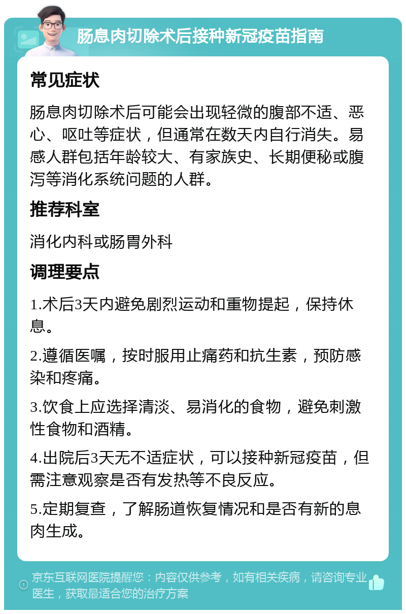 肠息肉切除术后接种新冠疫苗指南 常见症状 肠息肉切除术后可能会出现轻微的腹部不适、恶心、呕吐等症状，但通常在数天内自行消失。易感人群包括年龄较大、有家族史、长期便秘或腹泻等消化系统问题的人群。 推荐科室 消化内科或肠胃外科 调理要点 1.术后3天内避免剧烈运动和重物提起，保持休息。 2.遵循医嘱，按时服用止痛药和抗生素，预防感染和疼痛。 3.饮食上应选择清淡、易消化的食物，避免刺激性食物和酒精。 4.出院后3天无不适症状，可以接种新冠疫苗，但需注意观察是否有发热等不良反应。 5.定期复查，了解肠道恢复情况和是否有新的息肉生成。