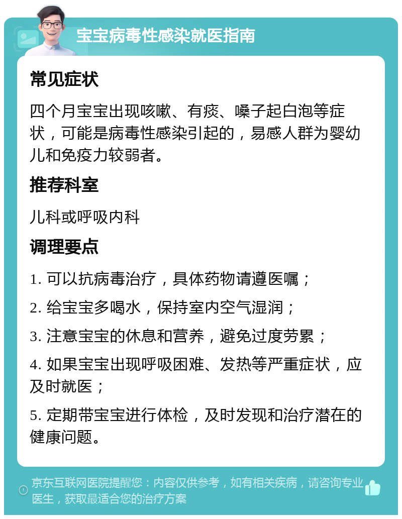 宝宝病毒性感染就医指南 常见症状 四个月宝宝出现咳嗽、有痰、嗓子起白泡等症状，可能是病毒性感染引起的，易感人群为婴幼儿和免疫力较弱者。 推荐科室 儿科或呼吸内科 调理要点 1. 可以抗病毒治疗，具体药物请遵医嘱； 2. 给宝宝多喝水，保持室内空气湿润； 3. 注意宝宝的休息和营养，避免过度劳累； 4. 如果宝宝出现呼吸困难、发热等严重症状，应及时就医； 5. 定期带宝宝进行体检，及时发现和治疗潜在的健康问题。