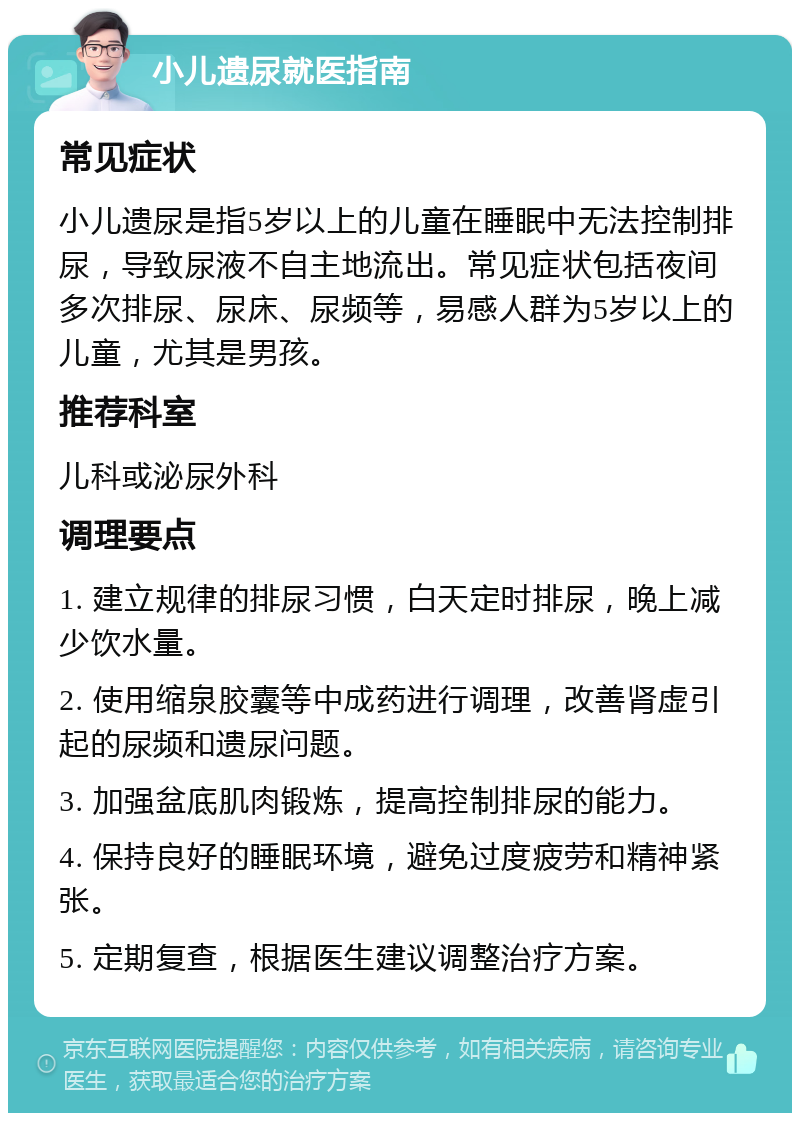 小儿遗尿就医指南 常见症状 小儿遗尿是指5岁以上的儿童在睡眠中无法控制排尿，导致尿液不自主地流出。常见症状包括夜间多次排尿、尿床、尿频等，易感人群为5岁以上的儿童，尤其是男孩。 推荐科室 儿科或泌尿外科 调理要点 1. 建立规律的排尿习惯，白天定时排尿，晚上减少饮水量。 2. 使用缩泉胶囊等中成药进行调理，改善肾虚引起的尿频和遗尿问题。 3. 加强盆底肌肉锻炼，提高控制排尿的能力。 4. 保持良好的睡眠环境，避免过度疲劳和精神紧张。 5. 定期复查，根据医生建议调整治疗方案。