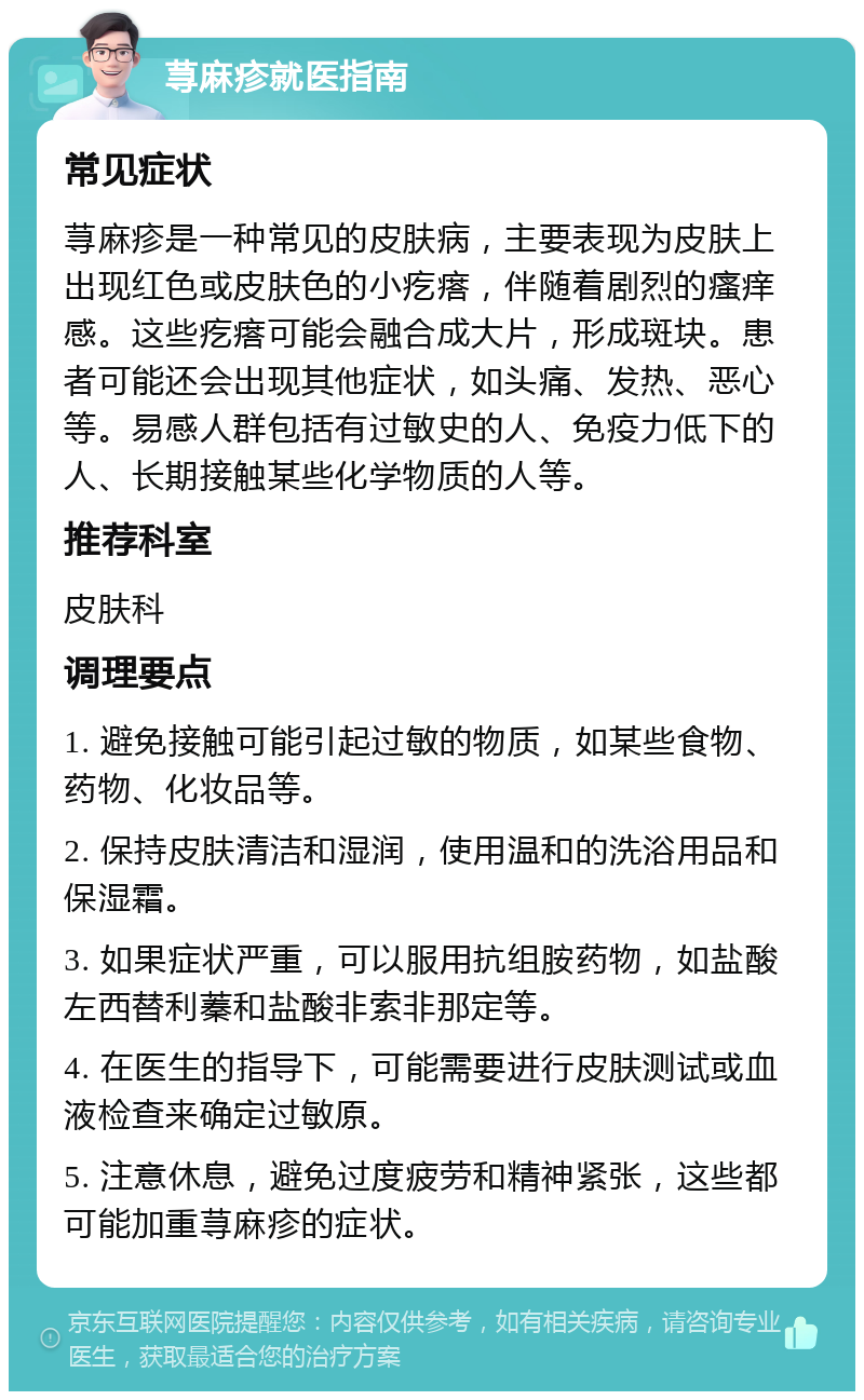 荨麻疹就医指南 常见症状 荨麻疹是一种常见的皮肤病，主要表现为皮肤上出现红色或皮肤色的小疙瘩，伴随着剧烈的瘙痒感。这些疙瘩可能会融合成大片，形成斑块。患者可能还会出现其他症状，如头痛、发热、恶心等。易感人群包括有过敏史的人、免疫力低下的人、长期接触某些化学物质的人等。 推荐科室 皮肤科 调理要点 1. 避免接触可能引起过敏的物质，如某些食物、药物、化妆品等。 2. 保持皮肤清洁和湿润，使用温和的洗浴用品和保湿霜。 3. 如果症状严重，可以服用抗组胺药物，如盐酸左西替利蓁和盐酸非索非那定等。 4. 在医生的指导下，可能需要进行皮肤测试或血液检查来确定过敏原。 5. 注意休息，避免过度疲劳和精神紧张，这些都可能加重荨麻疹的症状。