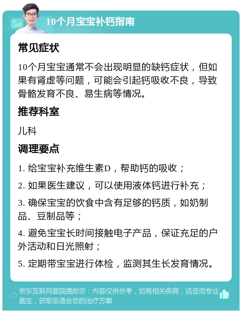 10个月宝宝补钙指南 常见症状 10个月宝宝通常不会出现明显的缺钙症状，但如果有肾虚等问题，可能会引起钙吸收不良，导致骨骼发育不良、易生病等情况。 推荐科室 儿科 调理要点 1. 给宝宝补充维生素D，帮助钙的吸收； 2. 如果医生建议，可以使用液体钙进行补充； 3. 确保宝宝的饮食中含有足够的钙质，如奶制品、豆制品等； 4. 避免宝宝长时间接触电子产品，保证充足的户外活动和日光照射； 5. 定期带宝宝进行体检，监测其生长发育情况。