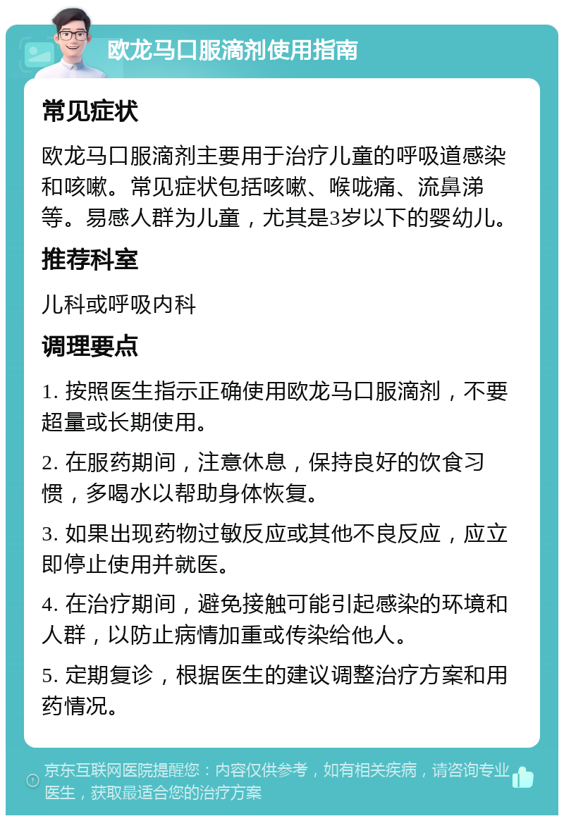 欧龙马口服滴剂使用指南 常见症状 欧龙马口服滴剂主要用于治疗儿童的呼吸道感染和咳嗽。常见症状包括咳嗽、喉咙痛、流鼻涕等。易感人群为儿童，尤其是3岁以下的婴幼儿。 推荐科室 儿科或呼吸内科 调理要点 1. 按照医生指示正确使用欧龙马口服滴剂，不要超量或长期使用。 2. 在服药期间，注意休息，保持良好的饮食习惯，多喝水以帮助身体恢复。 3. 如果出现药物过敏反应或其他不良反应，应立即停止使用并就医。 4. 在治疗期间，避免接触可能引起感染的环境和人群，以防止病情加重或传染给他人。 5. 定期复诊，根据医生的建议调整治疗方案和用药情况。