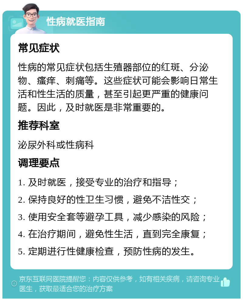 性病就医指南 常见症状 性病的常见症状包括生殖器部位的红斑、分泌物、瘙痒、刺痛等。这些症状可能会影响日常生活和性生活的质量，甚至引起更严重的健康问题。因此，及时就医是非常重要的。 推荐科室 泌尿外科或性病科 调理要点 1. 及时就医，接受专业的治疗和指导； 2. 保持良好的性卫生习惯，避免不洁性交； 3. 使用安全套等避孕工具，减少感染的风险； 4. 在治疗期间，避免性生活，直到完全康复； 5. 定期进行性健康检查，预防性病的发生。