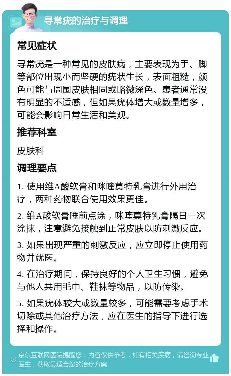 寻常疣的治疗与调理 常见症状 寻常疣是一种常见的皮肤病，主要表现为手、脚等部位出现小而坚硬的疣状生长，表面粗糙，颜色可能与周围皮肤相同或略微深色。患者通常没有明显的不适感，但如果疣体增大或数量增多，可能会影响日常生活和美观。 推荐科室 皮肤科 调理要点 1. 使用维A酸软膏和咪喹莫特乳膏进行外用治疗，两种药物联合使用效果更佳。 2. 维A酸软膏睡前点涂，咪喹莫特乳膏隔日一次涂抹，注意避免接触到正常皮肤以防刺激反应。 3. 如果出现严重的刺激反应，应立即停止使用药物并就医。 4. 在治疗期间，保持良好的个人卫生习惯，避免与他人共用毛巾、鞋袜等物品，以防传染。 5. 如果疣体较大或数量较多，可能需要考虑手术切除或其他治疗方法，应在医生的指导下进行选择和操作。