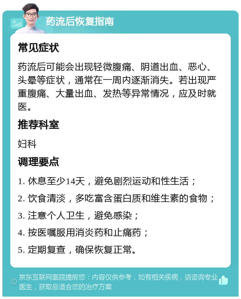 药流后恢复指南 常见症状 药流后可能会出现轻微腹痛、阴道出血、恶心、头晕等症状，通常在一周内逐渐消失。若出现严重腹痛、大量出血、发热等异常情况，应及时就医。 推荐科室 妇科 调理要点 1. 休息至少14天，避免剧烈运动和性生活； 2. 饮食清淡，多吃富含蛋白质和维生素的食物； 3. 注意个人卫生，避免感染； 4. 按医嘱服用消炎药和止痛药； 5. 定期复查，确保恢复正常。