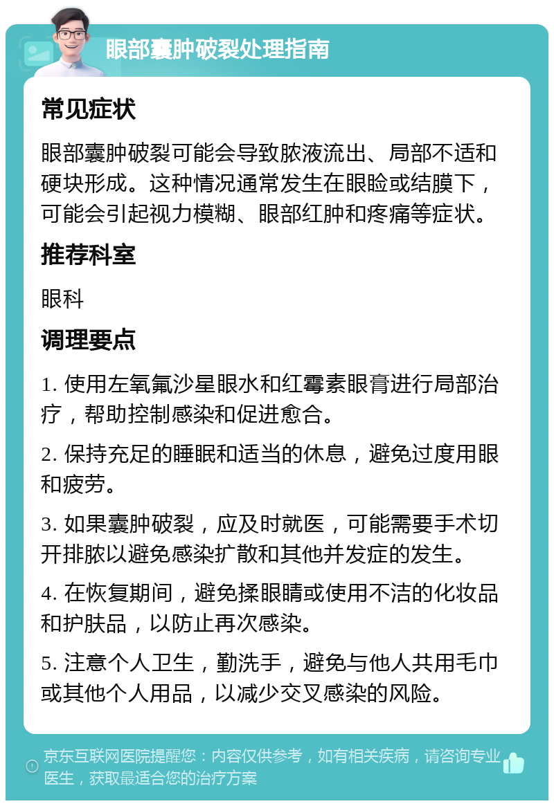 眼部囊肿破裂处理指南 常见症状 眼部囊肿破裂可能会导致脓液流出、局部不适和硬块形成。这种情况通常发生在眼睑或结膜下，可能会引起视力模糊、眼部红肿和疼痛等症状。 推荐科室 眼科 调理要点 1. 使用左氧氟沙星眼水和红霉素眼膏进行局部治疗，帮助控制感染和促进愈合。 2. 保持充足的睡眠和适当的休息，避免过度用眼和疲劳。 3. 如果囊肿破裂，应及时就医，可能需要手术切开排脓以避免感染扩散和其他并发症的发生。 4. 在恢复期间，避免揉眼睛或使用不洁的化妆品和护肤品，以防止再次感染。 5. 注意个人卫生，勤洗手，避免与他人共用毛巾或其他个人用品，以减少交叉感染的风险。