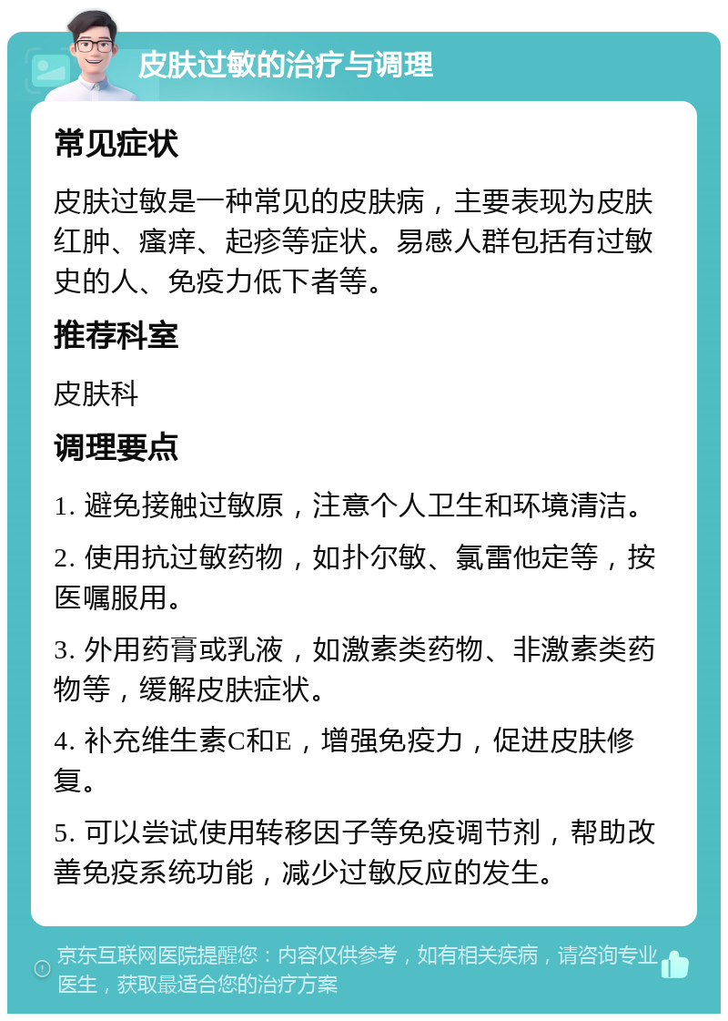 皮肤过敏的治疗与调理 常见症状 皮肤过敏是一种常见的皮肤病，主要表现为皮肤红肿、瘙痒、起疹等症状。易感人群包括有过敏史的人、免疫力低下者等。 推荐科室 皮肤科 调理要点 1. 避免接触过敏原，注意个人卫生和环境清洁。 2. 使用抗过敏药物，如扑尔敏、氯雷他定等，按医嘱服用。 3. 外用药膏或乳液，如激素类药物、非激素类药物等，缓解皮肤症状。 4. 补充维生素C和E，增强免疫力，促进皮肤修复。 5. 可以尝试使用转移因子等免疫调节剂，帮助改善免疫系统功能，减少过敏反应的发生。