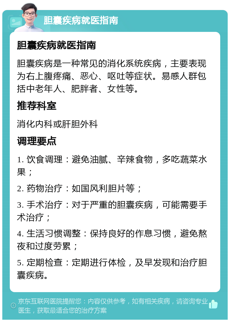 胆囊疾病就医指南 胆囊疾病就医指南 胆囊疾病是一种常见的消化系统疾病，主要表现为右上腹疼痛、恶心、呕吐等症状。易感人群包括中老年人、肥胖者、女性等。 推荐科室 消化内科或肝胆外科 调理要点 1. 饮食调理：避免油腻、辛辣食物，多吃蔬菜水果； 2. 药物治疗：如国风利胆片等； 3. 手术治疗：对于严重的胆囊疾病，可能需要手术治疗； 4. 生活习惯调整：保持良好的作息习惯，避免熬夜和过度劳累； 5. 定期检查：定期进行体检，及早发现和治疗胆囊疾病。