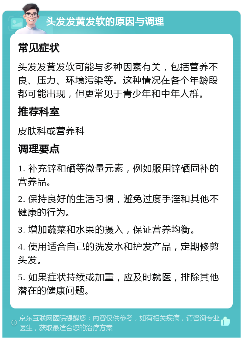 头发发黄发软的原因与调理 常见症状 头发发黄发软可能与多种因素有关，包括营养不良、压力、环境污染等。这种情况在各个年龄段都可能出现，但更常见于青少年和中年人群。 推荐科室 皮肤科或营养科 调理要点 1. 补充锌和硒等微量元素，例如服用锌硒同补的营养品。 2. 保持良好的生活习惯，避免过度手淫和其他不健康的行为。 3. 增加蔬菜和水果的摄入，保证营养均衡。 4. 使用适合自己的洗发水和护发产品，定期修剪头发。 5. 如果症状持续或加重，应及时就医，排除其他潜在的健康问题。