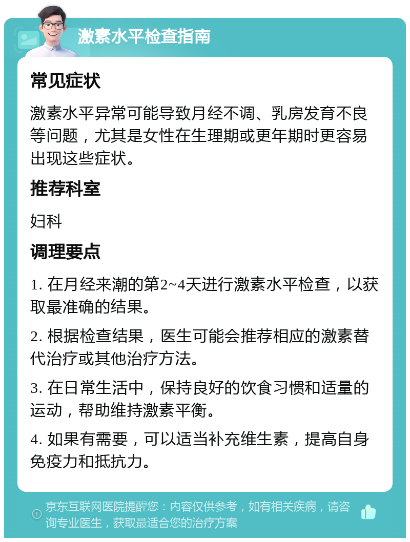 激素水平检查指南 常见症状 激素水平异常可能导致月经不调、乳房发育不良等问题，尤其是女性在生理期或更年期时更容易出现这些症状。 推荐科室 妇科 调理要点 1. 在月经来潮的第2~4天进行激素水平检查，以获取最准确的结果。 2. 根据检查结果，医生可能会推荐相应的激素替代治疗或其他治疗方法。 3. 在日常生活中，保持良好的饮食习惯和适量的运动，帮助维持激素平衡。 4. 如果有需要，可以适当补充维生素，提高自身免疫力和抵抗力。