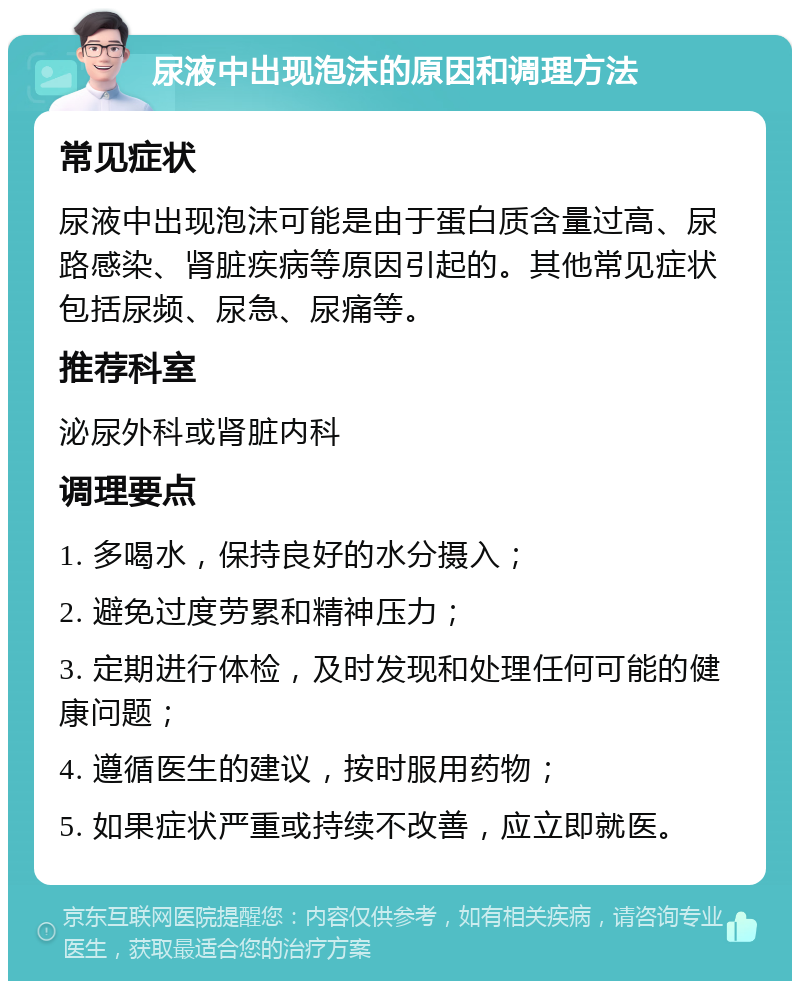 尿液中出现泡沫的原因和调理方法 常见症状 尿液中出现泡沫可能是由于蛋白质含量过高、尿路感染、肾脏疾病等原因引起的。其他常见症状包括尿频、尿急、尿痛等。 推荐科室 泌尿外科或肾脏内科 调理要点 1. 多喝水，保持良好的水分摄入； 2. 避免过度劳累和精神压力； 3. 定期进行体检，及时发现和处理任何可能的健康问题； 4. 遵循医生的建议，按时服用药物； 5. 如果症状严重或持续不改善，应立即就医。