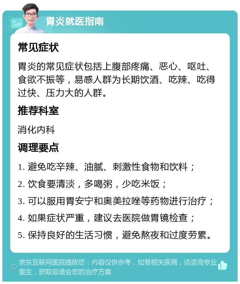 胃炎就医指南 常见症状 胃炎的常见症状包括上腹部疼痛、恶心、呕吐、食欲不振等，易感人群为长期饮酒、吃辣、吃得过快、压力大的人群。 推荐科室 消化内科 调理要点 1. 避免吃辛辣、油腻、刺激性食物和饮料； 2. 饮食要清淡，多喝粥，少吃米饭； 3. 可以服用胃安宁和奥美拉唑等药物进行治疗； 4. 如果症状严重，建议去医院做胃镜检查； 5. 保持良好的生活习惯，避免熬夜和过度劳累。