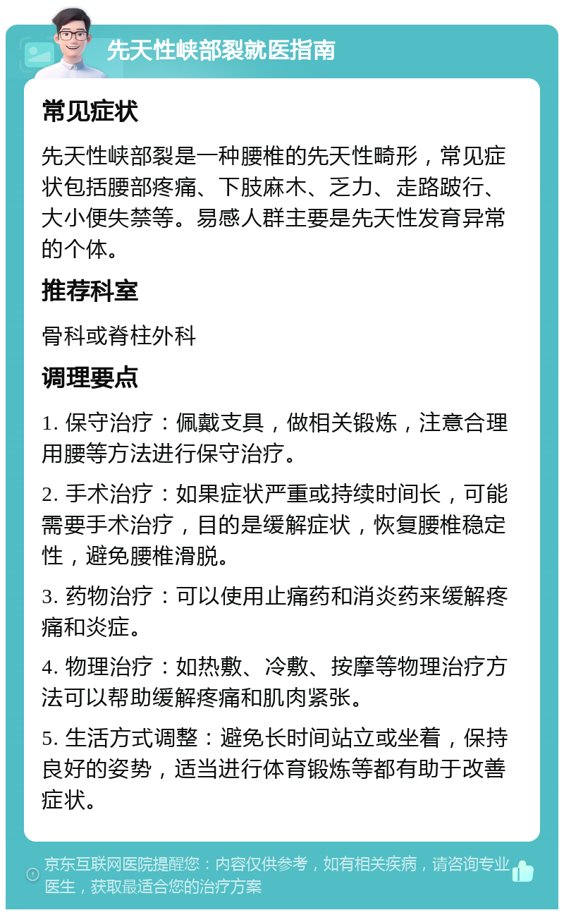 先天性峡部裂就医指南 常见症状 先天性峡部裂是一种腰椎的先天性畸形，常见症状包括腰部疼痛、下肢麻木、乏力、走路跛行、大小便失禁等。易感人群主要是先天性发育异常的个体。 推荐科室 骨科或脊柱外科 调理要点 1. 保守治疗：佩戴支具，做相关锻炼，注意合理用腰等方法进行保守治疗。 2. 手术治疗：如果症状严重或持续时间长，可能需要手术治疗，目的是缓解症状，恢复腰椎稳定性，避免腰椎滑脱。 3. 药物治疗：可以使用止痛药和消炎药来缓解疼痛和炎症。 4. 物理治疗：如热敷、冷敷、按摩等物理治疗方法可以帮助缓解疼痛和肌肉紧张。 5. 生活方式调整：避免长时间站立或坐着，保持良好的姿势，适当进行体育锻炼等都有助于改善症状。