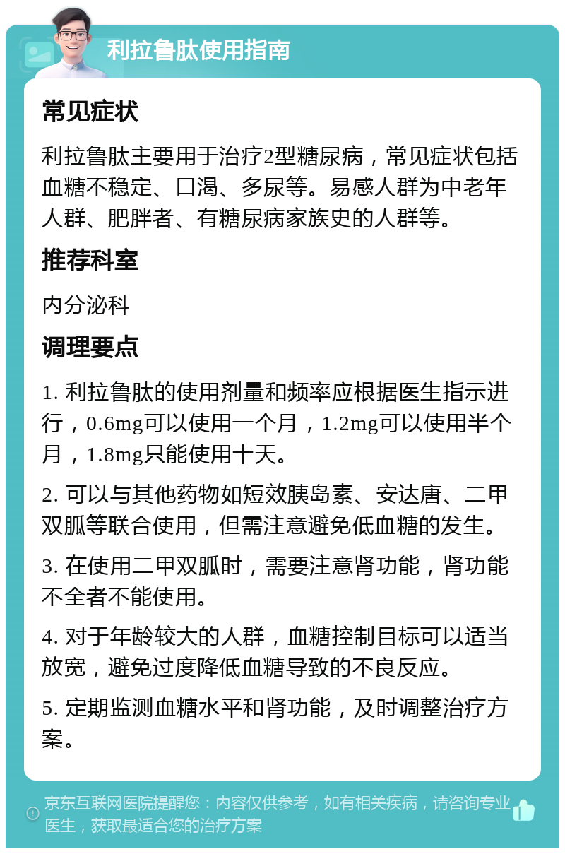 利拉鲁肽使用指南 常见症状 利拉鲁肽主要用于治疗2型糖尿病，常见症状包括血糖不稳定、口渴、多尿等。易感人群为中老年人群、肥胖者、有糖尿病家族史的人群等。 推荐科室 内分泌科 调理要点 1. 利拉鲁肽的使用剂量和频率应根据医生指示进行，0.6mg可以使用一个月，1.2mg可以使用半个月，1.8mg只能使用十天。 2. 可以与其他药物如短效胰岛素、安达唐、二甲双胍等联合使用，但需注意避免低血糖的发生。 3. 在使用二甲双胍时，需要注意肾功能，肾功能不全者不能使用。 4. 对于年龄较大的人群，血糖控制目标可以适当放宽，避免过度降低血糖导致的不良反应。 5. 定期监测血糖水平和肾功能，及时调整治疗方案。