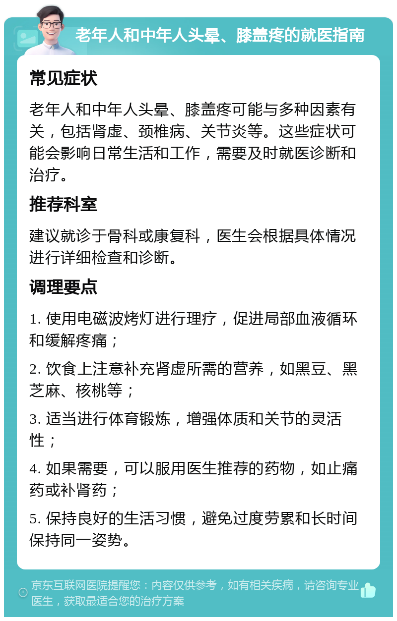 老年人和中年人头晕、膝盖疼的就医指南 常见症状 老年人和中年人头晕、膝盖疼可能与多种因素有关，包括肾虚、颈椎病、关节炎等。这些症状可能会影响日常生活和工作，需要及时就医诊断和治疗。 推荐科室 建议就诊于骨科或康复科，医生会根据具体情况进行详细检查和诊断。 调理要点 1. 使用电磁波烤灯进行理疗，促进局部血液循环和缓解疼痛； 2. 饮食上注意补充肾虚所需的营养，如黑豆、黑芝麻、核桃等； 3. 适当进行体育锻炼，增强体质和关节的灵活性； 4. 如果需要，可以服用医生推荐的药物，如止痛药或补肾药； 5. 保持良好的生活习惯，避免过度劳累和长时间保持同一姿势。