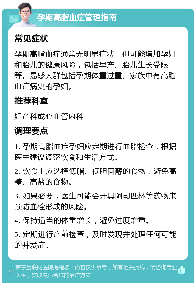 孕期高脂血症管理指南 常见症状 孕期高脂血症通常无明显症状，但可能增加孕妇和胎儿的健康风险，包括早产、胎儿生长受限等。易感人群包括孕期体重过重、家族中有高脂血症病史的孕妇。 推荐科室 妇产科或心血管内科 调理要点 1. 孕期高脂血症孕妇应定期进行血脂检查，根据医生建议调整饮食和生活方式。 2. 饮食上应选择低脂、低胆固醇的食物，避免高糖、高盐的食物。 3. 如果必要，医生可能会开具阿司匹林等药物来预防血栓形成的风险。 4. 保持适当的体重增长，避免过度增重。 5. 定期进行产前检查，及时发现并处理任何可能的并发症。