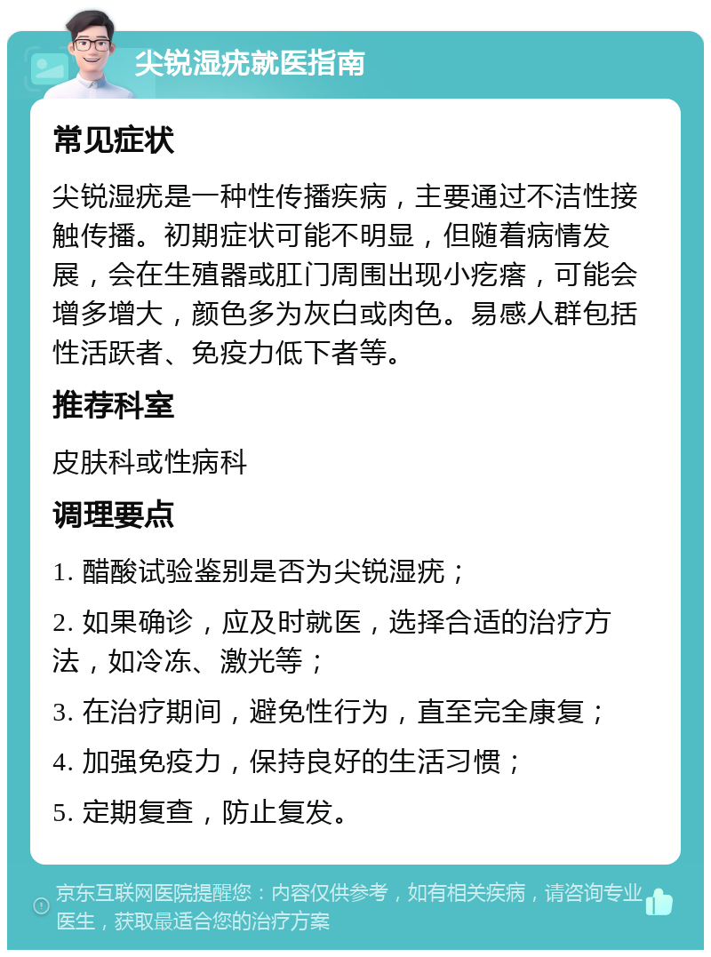 尖锐湿疣就医指南 常见症状 尖锐湿疣是一种性传播疾病，主要通过不洁性接触传播。初期症状可能不明显，但随着病情发展，会在生殖器或肛门周围出现小疙瘩，可能会增多增大，颜色多为灰白或肉色。易感人群包括性活跃者、免疫力低下者等。 推荐科室 皮肤科或性病科 调理要点 1. 醋酸试验鉴别是否为尖锐湿疣； 2. 如果确诊，应及时就医，选择合适的治疗方法，如冷冻、激光等； 3. 在治疗期间，避免性行为，直至完全康复； 4. 加强免疫力，保持良好的生活习惯； 5. 定期复查，防止复发。