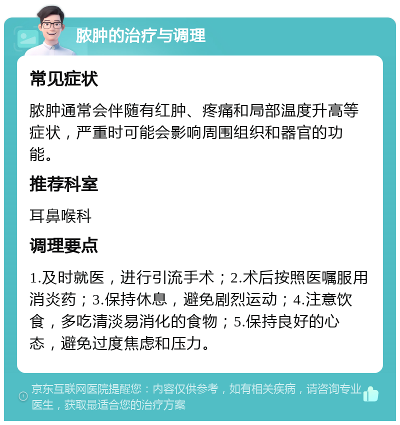 脓肿的治疗与调理 常见症状 脓肿通常会伴随有红肿、疼痛和局部温度升高等症状，严重时可能会影响周围组织和器官的功能。 推荐科室 耳鼻喉科 调理要点 1.及时就医，进行引流手术；2.术后按照医嘱服用消炎药；3.保持休息，避免剧烈运动；4.注意饮食，多吃清淡易消化的食物；5.保持良好的心态，避免过度焦虑和压力。