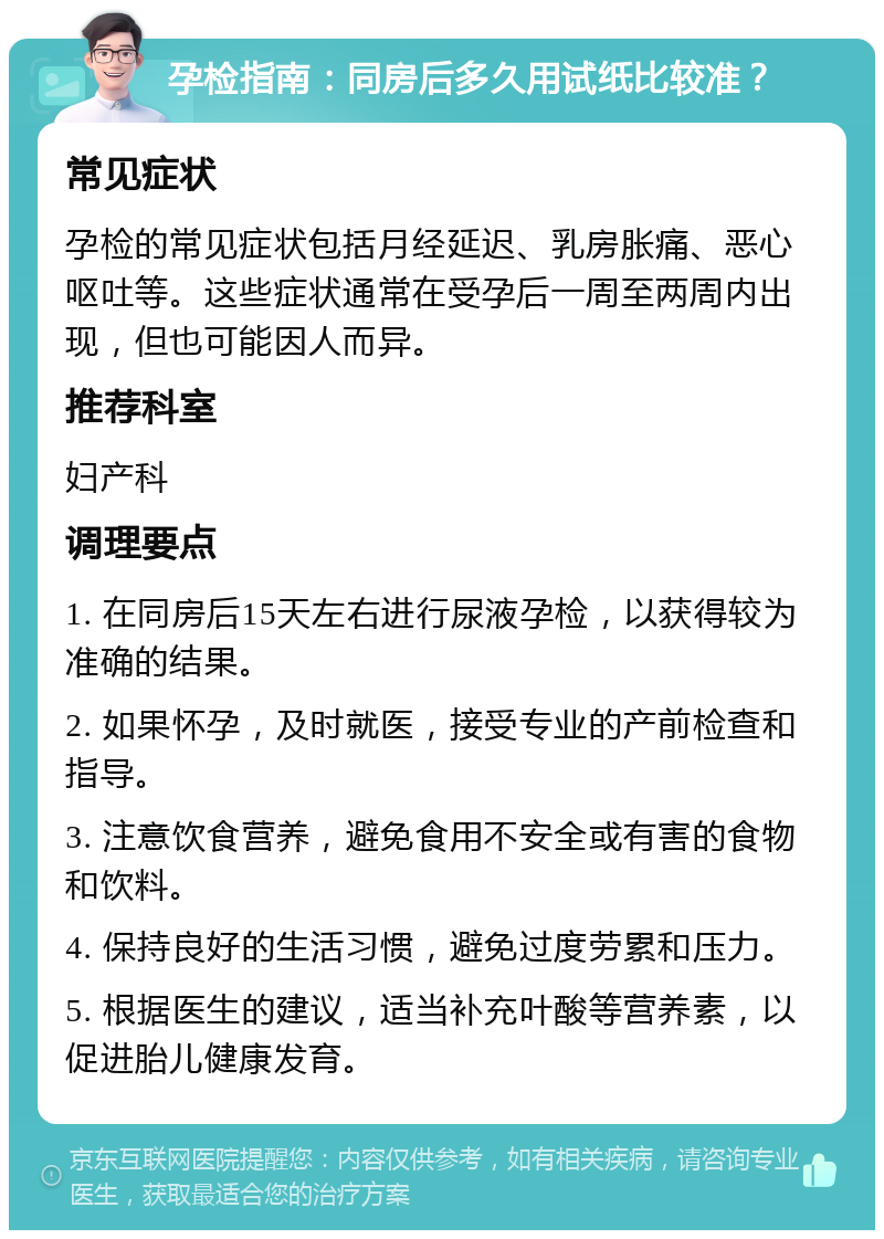 孕检指南：同房后多久用试纸比较准？ 常见症状 孕检的常见症状包括月经延迟、乳房胀痛、恶心呕吐等。这些症状通常在受孕后一周至两周内出现，但也可能因人而异。 推荐科室 妇产科 调理要点 1. 在同房后15天左右进行尿液孕检，以获得较为准确的结果。 2. 如果怀孕，及时就医，接受专业的产前检查和指导。 3. 注意饮食营养，避免食用不安全或有害的食物和饮料。 4. 保持良好的生活习惯，避免过度劳累和压力。 5. 根据医生的建议，适当补充叶酸等营养素，以促进胎儿健康发育。