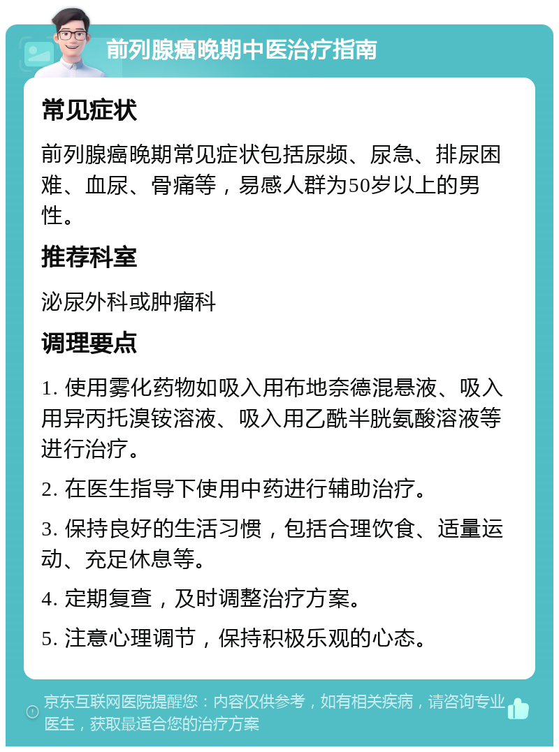 前列腺癌晚期中医治疗指南 常见症状 前列腺癌晚期常见症状包括尿频、尿急、排尿困难、血尿、骨痛等，易感人群为50岁以上的男性。 推荐科室 泌尿外科或肿瘤科 调理要点 1. 使用雾化药物如吸入用布地奈德混悬液、吸入用异丙托溴铵溶液、吸入用乙酰半胱氨酸溶液等进行治疗。 2. 在医生指导下使用中药进行辅助治疗。 3. 保持良好的生活习惯，包括合理饮食、适量运动、充足休息等。 4. 定期复查，及时调整治疗方案。 5. 注意心理调节，保持积极乐观的心态。