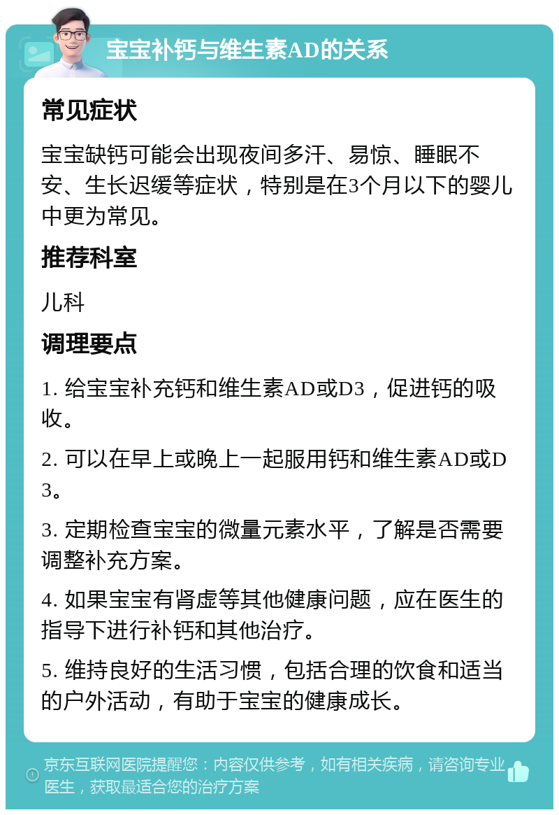 宝宝补钙与维生素AD的关系 常见症状 宝宝缺钙可能会出现夜间多汗、易惊、睡眠不安、生长迟缓等症状，特别是在3个月以下的婴儿中更为常见。 推荐科室 儿科 调理要点 1. 给宝宝补充钙和维生素AD或D3，促进钙的吸收。 2. 可以在早上或晚上一起服用钙和维生素AD或D3。 3. 定期检查宝宝的微量元素水平，了解是否需要调整补充方案。 4. 如果宝宝有肾虚等其他健康问题，应在医生的指导下进行补钙和其他治疗。 5. 维持良好的生活习惯，包括合理的饮食和适当的户外活动，有助于宝宝的健康成长。