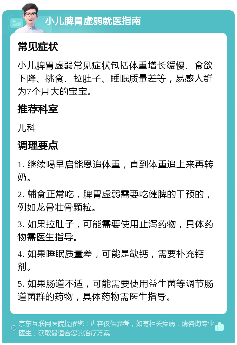 小儿脾胃虚弱就医指南 常见症状 小儿脾胃虚弱常见症状包括体重增长缓慢、食欲下降、挑食、拉肚子、睡眠质量差等，易感人群为7个月大的宝宝。 推荐科室 儿科 调理要点 1. 继续喝早启能恩追体重，直到体重追上来再转奶。 2. 辅食正常吃，脾胃虚弱需要吃健脾的干预的，例如龙骨壮骨颗粒。 3. 如果拉肚子，可能需要使用止泻药物，具体药物需医生指导。 4. 如果睡眠质量差，可能是缺钙，需要补充钙剂。 5. 如果肠道不适，可能需要使用益生菌等调节肠道菌群的药物，具体药物需医生指导。