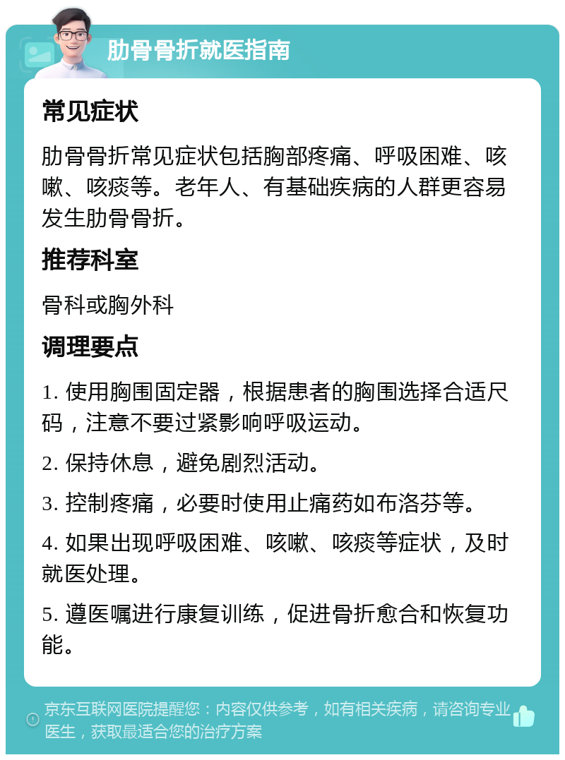 肋骨骨折就医指南 常见症状 肋骨骨折常见症状包括胸部疼痛、呼吸困难、咳嗽、咳痰等。老年人、有基础疾病的人群更容易发生肋骨骨折。 推荐科室 骨科或胸外科 调理要点 1. 使用胸围固定器，根据患者的胸围选择合适尺码，注意不要过紧影响呼吸运动。 2. 保持休息，避免剧烈活动。 3. 控制疼痛，必要时使用止痛药如布洛芬等。 4. 如果出现呼吸困难、咳嗽、咳痰等症状，及时就医处理。 5. 遵医嘱进行康复训练，促进骨折愈合和恢复功能。