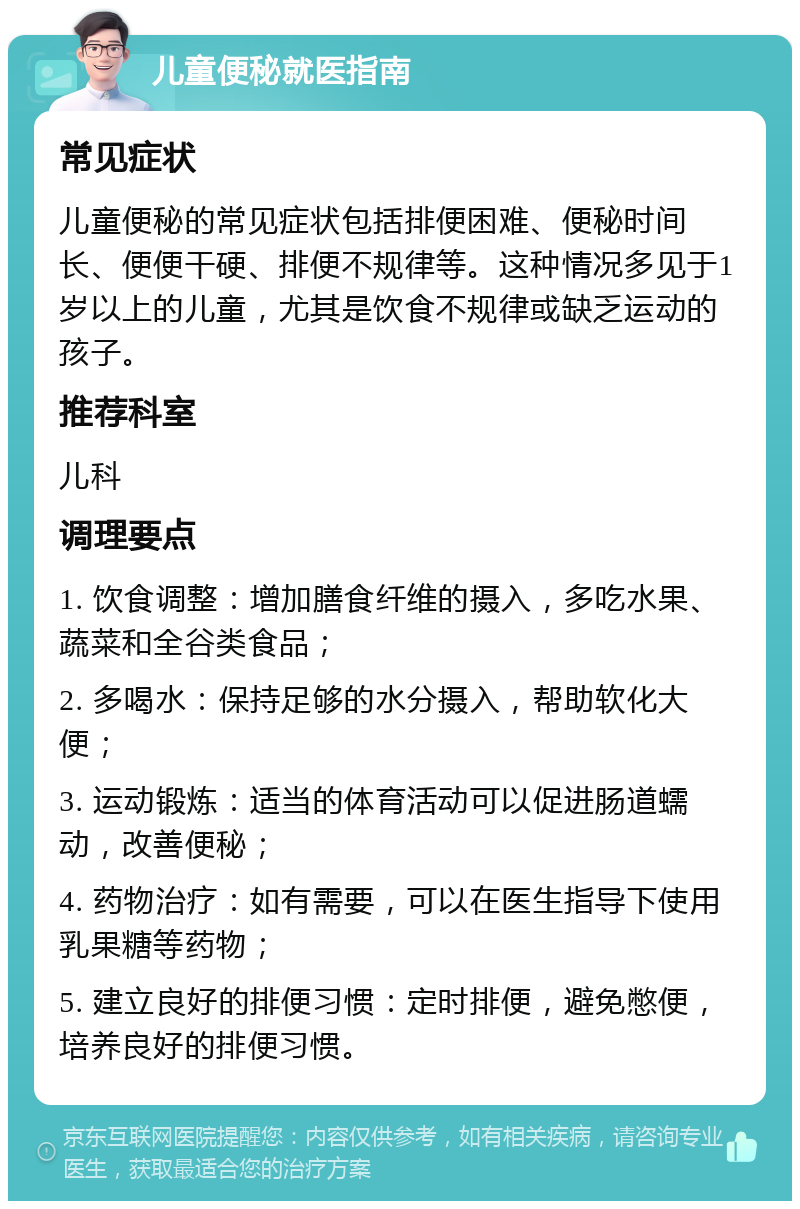 儿童便秘就医指南 常见症状 儿童便秘的常见症状包括排便困难、便秘时间长、便便干硬、排便不规律等。这种情况多见于1岁以上的儿童，尤其是饮食不规律或缺乏运动的孩子。 推荐科室 儿科 调理要点 1. 饮食调整：增加膳食纤维的摄入，多吃水果、蔬菜和全谷类食品； 2. 多喝水：保持足够的水分摄入，帮助软化大便； 3. 运动锻炼：适当的体育活动可以促进肠道蠕动，改善便秘； 4. 药物治疗：如有需要，可以在医生指导下使用乳果糖等药物； 5. 建立良好的排便习惯：定时排便，避免憋便，培养良好的排便习惯。