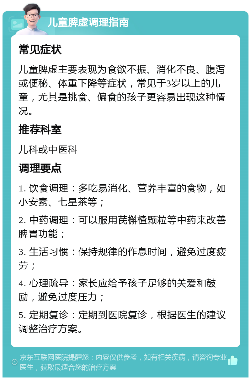 儿童脾虚调理指南 常见症状 儿童脾虚主要表现为食欲不振、消化不良、腹泻或便秘、体重下降等症状，常见于3岁以上的儿童，尤其是挑食、偏食的孩子更容易出现这种情况。 推荐科室 儿科或中医科 调理要点 1. 饮食调理：多吃易消化、营养丰富的食物，如小安素、七星茶等； 2. 中药调理：可以服用芪槲楂颗粒等中药来改善脾胃功能； 3. 生活习惯：保持规律的作息时间，避免过度疲劳； 4. 心理疏导：家长应给予孩子足够的关爱和鼓励，避免过度压力； 5. 定期复诊：定期到医院复诊，根据医生的建议调整治疗方案。