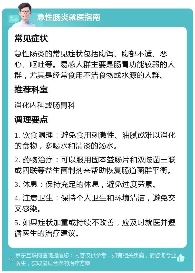 急性肠炎就医指南 常见症状 急性肠炎的常见症状包括腹泻、腹部不适、恶心、呕吐等。易感人群主要是肠胃功能较弱的人群，尤其是经常食用不洁食物或水源的人群。 推荐科室 消化内科或肠胃科 调理要点 1. 饮食调理：避免食用刺激性、油腻或难以消化的食物，多喝水和清淡的汤水。 2. 药物治疗：可以服用固本益肠片和双歧菌三联或四联等益生菌制剂来帮助恢复肠道菌群平衡。 3. 休息：保持充足的休息，避免过度劳累。 4. 注意卫生：保持个人卫生和环境清洁，避免交叉感染。 5. 如果症状加重或持续不改善，应及时就医并遵循医生的治疗建议。