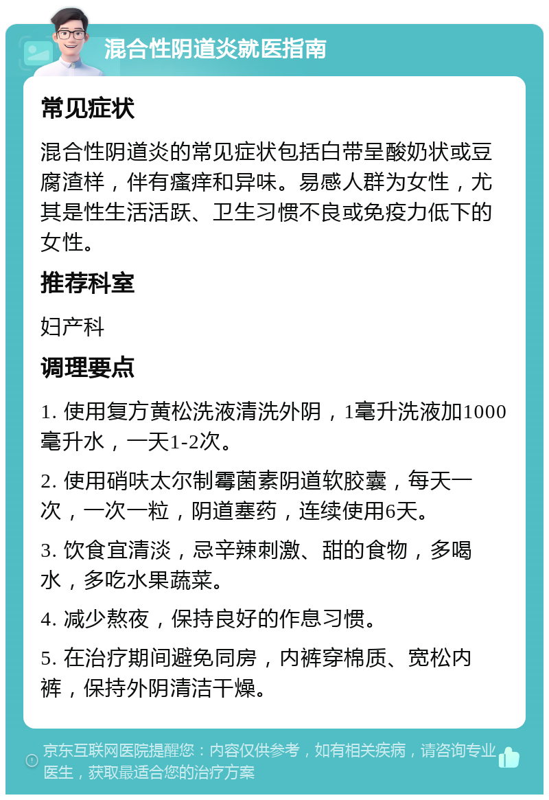 混合性阴道炎就医指南 常见症状 混合性阴道炎的常见症状包括白带呈酸奶状或豆腐渣样，伴有瘙痒和异味。易感人群为女性，尤其是性生活活跃、卫生习惯不良或免疫力低下的女性。 推荐科室 妇产科 调理要点 1. 使用复方黄松洗液清洗外阴，1毫升洗液加1000毫升水，一天1-2次。 2. 使用硝呋太尔制霉菌素阴道软胶囊，每天一次，一次一粒，阴道塞药，连续使用6天。 3. 饮食宜清淡，忌辛辣刺激、甜的食物，多喝水，多吃水果蔬菜。 4. 减少熬夜，保持良好的作息习惯。 5. 在治疗期间避免同房，内裤穿棉质、宽松内裤，保持外阴清洁干燥。