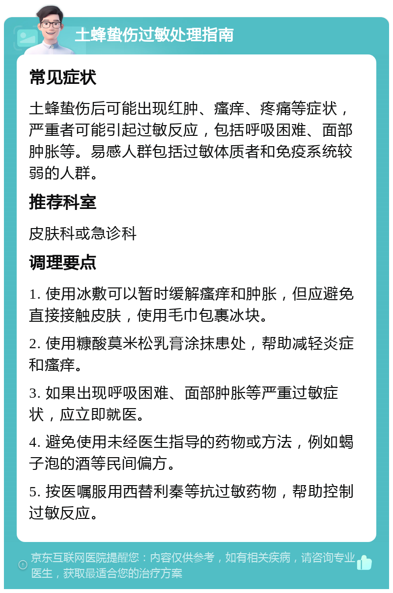 土蜂蛰伤过敏处理指南 常见症状 土蜂蛰伤后可能出现红肿、瘙痒、疼痛等症状，严重者可能引起过敏反应，包括呼吸困难、面部肿胀等。易感人群包括过敏体质者和免疫系统较弱的人群。 推荐科室 皮肤科或急诊科 调理要点 1. 使用冰敷可以暂时缓解瘙痒和肿胀，但应避免直接接触皮肤，使用毛巾包裹冰块。 2. 使用糠酸莫米松乳膏涂抹患处，帮助减轻炎症和瘙痒。 3. 如果出现呼吸困难、面部肿胀等严重过敏症状，应立即就医。 4. 避免使用未经医生指导的药物或方法，例如蝎子泡的酒等民间偏方。 5. 按医嘱服用西替利秦等抗过敏药物，帮助控制过敏反应。