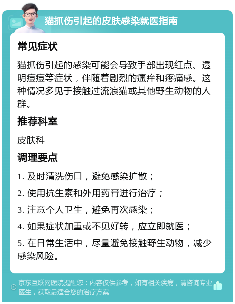 猫抓伤引起的皮肤感染就医指南 常见症状 猫抓伤引起的感染可能会导致手部出现红点、透明痘痘等症状，伴随着剧烈的瘙痒和疼痛感。这种情况多见于接触过流浪猫或其他野生动物的人群。 推荐科室 皮肤科 调理要点 1. 及时清洗伤口，避免感染扩散； 2. 使用抗生素和外用药膏进行治疗； 3. 注意个人卫生，避免再次感染； 4. 如果症状加重或不见好转，应立即就医； 5. 在日常生活中，尽量避免接触野生动物，减少感染风险。