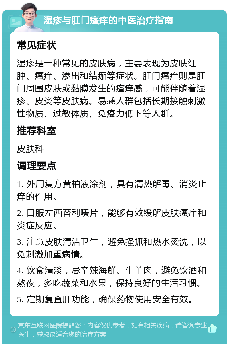 湿疹与肛门瘙痒的中医治疗指南 常见症状 湿疹是一种常见的皮肤病，主要表现为皮肤红肿、瘙痒、渗出和结痂等症状。肛门瘙痒则是肛门周围皮肤或黏膜发生的瘙痒感，可能伴随着湿疹、皮炎等皮肤病。易感人群包括长期接触刺激性物质、过敏体质、免疫力低下等人群。 推荐科室 皮肤科 调理要点 1. 外用复方黄柏液涂剂，具有清热解毒、消炎止痒的作用。 2. 口服左西替利嗪片，能够有效缓解皮肤瘙痒和炎症反应。 3. 注意皮肤清洁卫生，避免搔抓和热水烫洗，以免刺激加重病情。 4. 饮食清淡，忌辛辣海鲜、牛羊肉，避免饮酒和熬夜，多吃蔬菜和水果，保持良好的生活习惯。 5. 定期复查肝功能，确保药物使用安全有效。