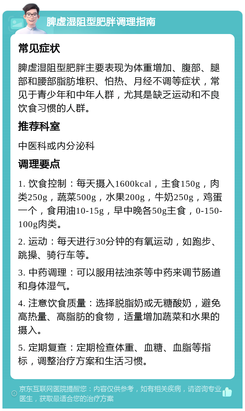 脾虚湿阻型肥胖调理指南 常见症状 脾虚湿阻型肥胖主要表现为体重增加、腹部、腿部和腰部脂肪堆积、怕热、月经不调等症状，常见于青少年和中年人群，尤其是缺乏运动和不良饮食习惯的人群。 推荐科室 中医科或内分泌科 调理要点 1. 饮食控制：每天摄入1600kcal，主食150g，肉类250g，蔬菜500g，水果200g，牛奶250g，鸡蛋一个，食用油10-15g，早中晚各50g主食，0-150-100g肉类。 2. 运动：每天进行30分钟的有氧运动，如跑步、跳操、骑行车等。 3. 中药调理：可以服用祛浊茶等中药来调节肠道和身体湿气。 4. 注意饮食质量：选择脱脂奶或无糖酸奶，避免高热量、高脂肪的食物，适量增加蔬菜和水果的摄入。 5. 定期复查：定期检查体重、血糖、血脂等指标，调整治疗方案和生活习惯。