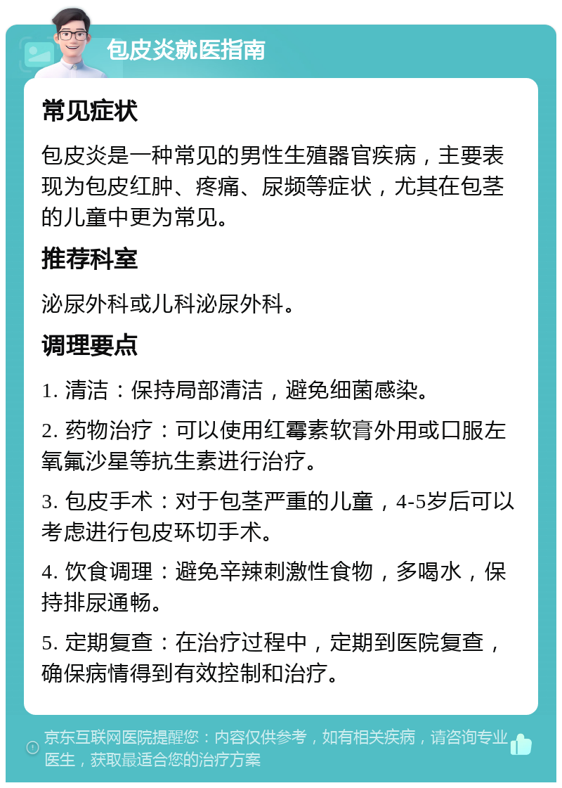 包皮炎就医指南 常见症状 包皮炎是一种常见的男性生殖器官疾病，主要表现为包皮红肿、疼痛、尿频等症状，尤其在包茎的儿童中更为常见。 推荐科室 泌尿外科或儿科泌尿外科。 调理要点 1. 清洁：保持局部清洁，避免细菌感染。 2. 药物治疗：可以使用红霉素软膏外用或口服左氧氟沙星等抗生素进行治疗。 3. 包皮手术：对于包茎严重的儿童，4-5岁后可以考虑进行包皮环切手术。 4. 饮食调理：避免辛辣刺激性食物，多喝水，保持排尿通畅。 5. 定期复查：在治疗过程中，定期到医院复查，确保病情得到有效控制和治疗。