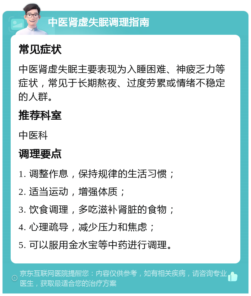 中医肾虚失眠调理指南 常见症状 中医肾虚失眠主要表现为入睡困难、神疲乏力等症状，常见于长期熬夜、过度劳累或情绪不稳定的人群。 推荐科室 中医科 调理要点 1. 调整作息，保持规律的生活习惯； 2. 适当运动，增强体质； 3. 饮食调理，多吃滋补肾脏的食物； 4. 心理疏导，减少压力和焦虑； 5. 可以服用金水宝等中药进行调理。