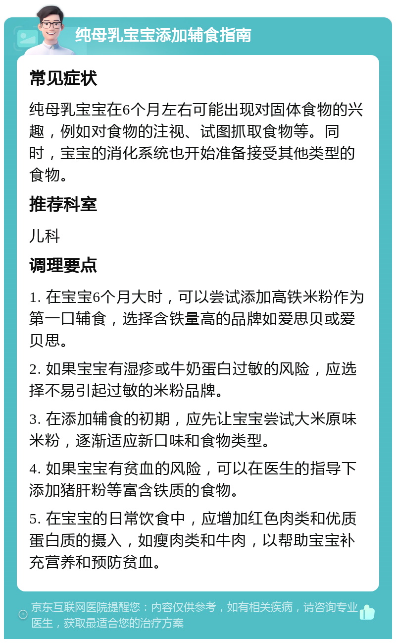 纯母乳宝宝添加辅食指南 常见症状 纯母乳宝宝在6个月左右可能出现对固体食物的兴趣，例如对食物的注视、试图抓取食物等。同时，宝宝的消化系统也开始准备接受其他类型的食物。 推荐科室 儿科 调理要点 1. 在宝宝6个月大时，可以尝试添加高铁米粉作为第一口辅食，选择含铁量高的品牌如爱思贝或爱贝思。 2. 如果宝宝有湿疹或牛奶蛋白过敏的风险，应选择不易引起过敏的米粉品牌。 3. 在添加辅食的初期，应先让宝宝尝试大米原味米粉，逐渐适应新口味和食物类型。 4. 如果宝宝有贫血的风险，可以在医生的指导下添加猪肝粉等富含铁质的食物。 5. 在宝宝的日常饮食中，应增加红色肉类和优质蛋白质的摄入，如瘦肉类和牛肉，以帮助宝宝补充营养和预防贫血。