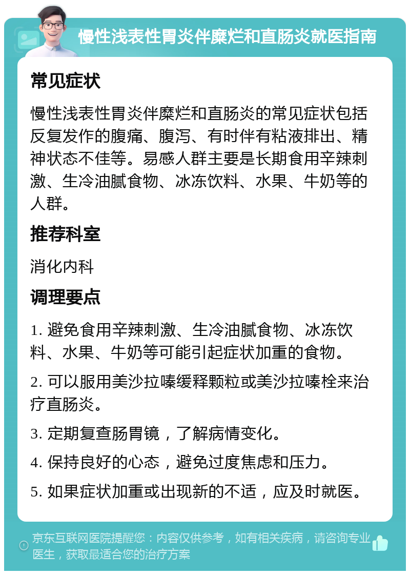 慢性浅表性胃炎伴糜烂和直肠炎就医指南 常见症状 慢性浅表性胃炎伴糜烂和直肠炎的常见症状包括反复发作的腹痛、腹泻、有时伴有粘液排出、精神状态不佳等。易感人群主要是长期食用辛辣刺激、生冷油腻食物、冰冻饮料、水果、牛奶等的人群。 推荐科室 消化内科 调理要点 1. 避免食用辛辣刺激、生冷油腻食物、冰冻饮料、水果、牛奶等可能引起症状加重的食物。 2. 可以服用美沙拉嗪缓释颗粒或美沙拉嗪栓来治疗直肠炎。 3. 定期复查肠胃镜，了解病情变化。 4. 保持良好的心态，避免过度焦虑和压力。 5. 如果症状加重或出现新的不适，应及时就医。