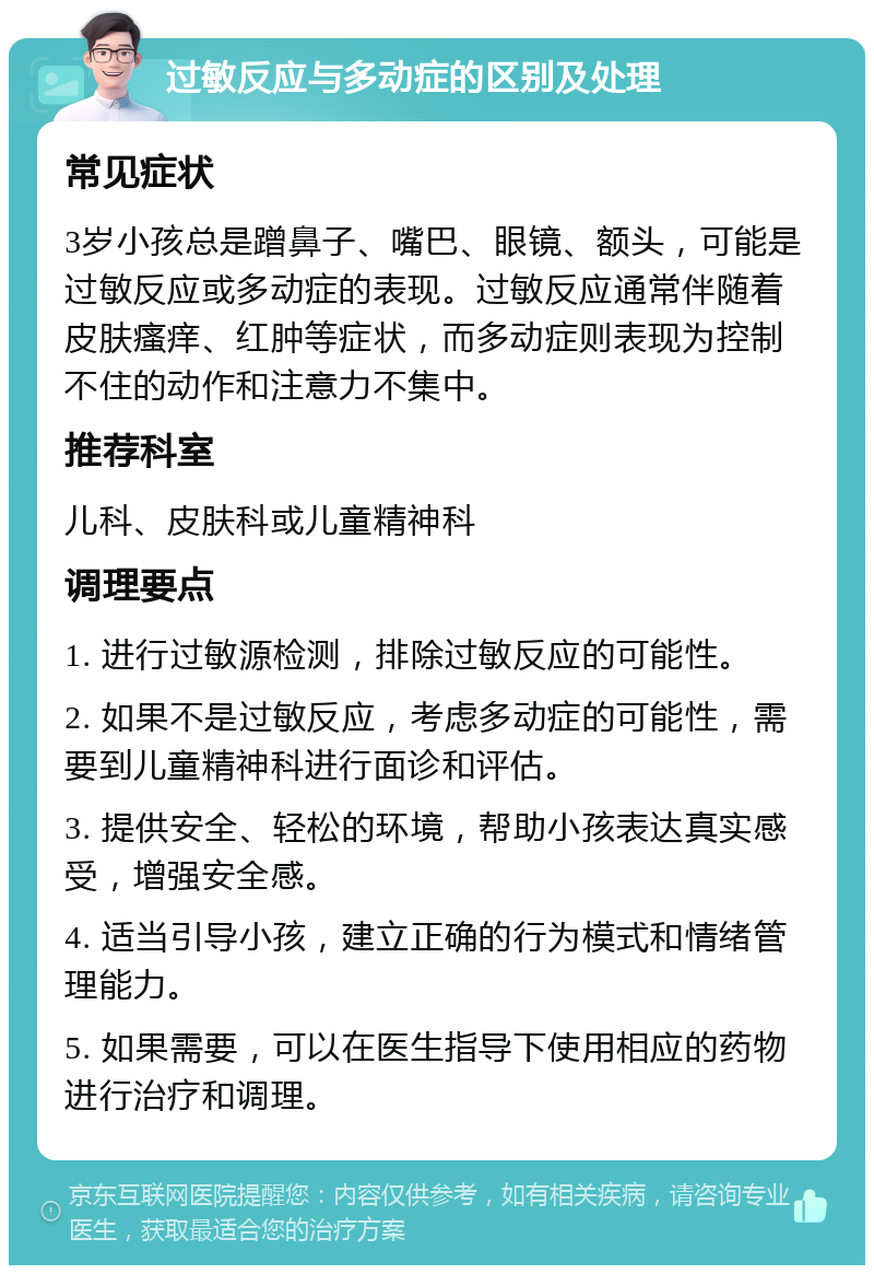 过敏反应与多动症的区别及处理 常见症状 3岁小孩总是蹭鼻子、嘴巴、眼镜、额头，可能是过敏反应或多动症的表现。过敏反应通常伴随着皮肤瘙痒、红肿等症状，而多动症则表现为控制不住的动作和注意力不集中。 推荐科室 儿科、皮肤科或儿童精神科 调理要点 1. 进行过敏源检测，排除过敏反应的可能性。 2. 如果不是过敏反应，考虑多动症的可能性，需要到儿童精神科进行面诊和评估。 3. 提供安全、轻松的环境，帮助小孩表达真实感受，增强安全感。 4. 适当引导小孩，建立正确的行为模式和情绪管理能力。 5. 如果需要，可以在医生指导下使用相应的药物进行治疗和调理。