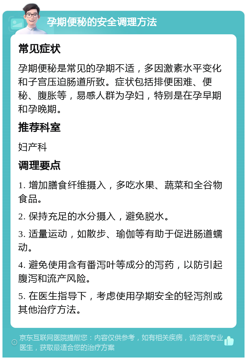 孕期便秘的安全调理方法 常见症状 孕期便秘是常见的孕期不适，多因激素水平变化和子宫压迫肠道所致。症状包括排便困难、便秘、腹胀等，易感人群为孕妇，特别是在孕早期和孕晚期。 推荐科室 妇产科 调理要点 1. 增加膳食纤维摄入，多吃水果、蔬菜和全谷物食品。 2. 保持充足的水分摄入，避免脱水。 3. 适量运动，如散步、瑜伽等有助于促进肠道蠕动。 4. 避免使用含有番泻叶等成分的泻药，以防引起腹泻和流产风险。 5. 在医生指导下，考虑使用孕期安全的轻泻剂或其他治疗方法。