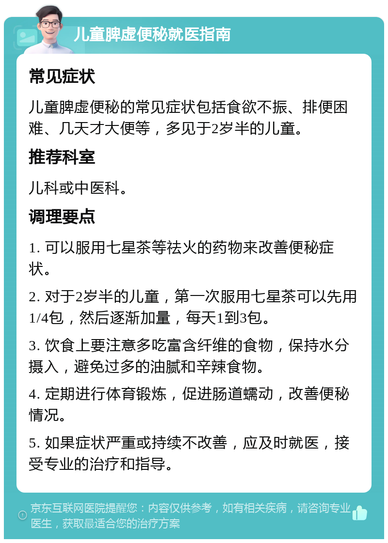 儿童脾虚便秘就医指南 常见症状 儿童脾虚便秘的常见症状包括食欲不振、排便困难、几天才大便等，多见于2岁半的儿童。 推荐科室 儿科或中医科。 调理要点 1. 可以服用七星茶等祛火的药物来改善便秘症状。 2. 对于2岁半的儿童，第一次服用七星茶可以先用1/4包，然后逐渐加量，每天1到3包。 3. 饮食上要注意多吃富含纤维的食物，保持水分摄入，避免过多的油腻和辛辣食物。 4. 定期进行体育锻炼，促进肠道蠕动，改善便秘情况。 5. 如果症状严重或持续不改善，应及时就医，接受专业的治疗和指导。