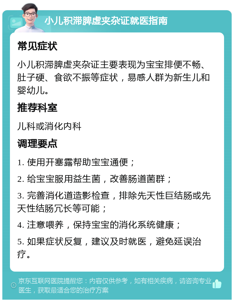 小儿积滞脾虚夹杂证就医指南 常见症状 小儿积滞脾虚夹杂证主要表现为宝宝排便不畅、肚子硬、食欲不振等症状，易感人群为新生儿和婴幼儿。 推荐科室 儿科或消化内科 调理要点 1. 使用开塞露帮助宝宝通便； 2. 给宝宝服用益生菌，改善肠道菌群； 3. 完善消化道造影检查，排除先天性巨结肠或先天性结肠冗长等可能； 4. 注意喂养，保持宝宝的消化系统健康； 5. 如果症状反复，建议及时就医，避免延误治疗。