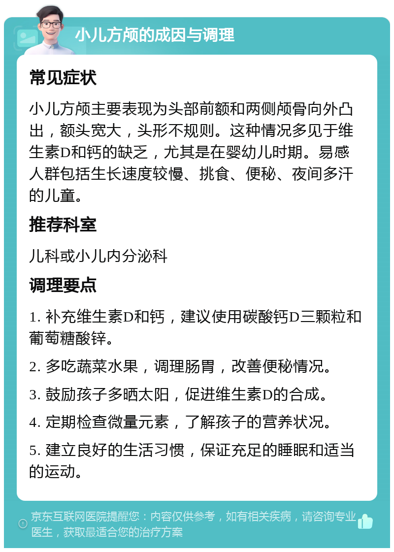 小儿方颅的成因与调理 常见症状 小儿方颅主要表现为头部前额和两侧颅骨向外凸出，额头宽大，头形不规则。这种情况多见于维生素D和钙的缺乏，尤其是在婴幼儿时期。易感人群包括生长速度较慢、挑食、便秘、夜间多汗的儿童。 推荐科室 儿科或小儿内分泌科 调理要点 1. 补充维生素D和钙，建议使用碳酸钙D三颗粒和葡萄糖酸锌。 2. 多吃蔬菜水果，调理肠胃，改善便秘情况。 3. 鼓励孩子多晒太阳，促进维生素D的合成。 4. 定期检查微量元素，了解孩子的营养状况。 5. 建立良好的生活习惯，保证充足的睡眠和适当的运动。