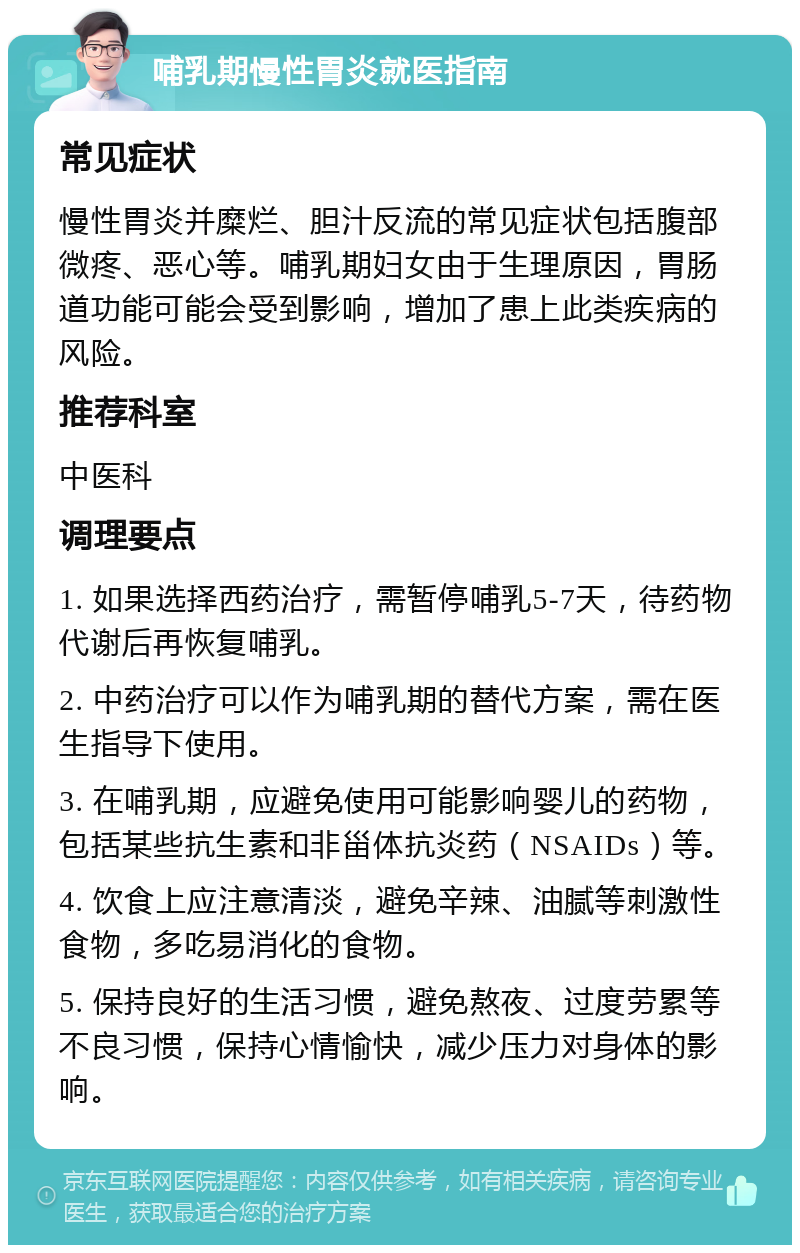 哺乳期慢性胃炎就医指南 常见症状 慢性胃炎并糜烂、胆汁反流的常见症状包括腹部微疼、恶心等。哺乳期妇女由于生理原因，胃肠道功能可能会受到影响，增加了患上此类疾病的风险。 推荐科室 中医科 调理要点 1. 如果选择西药治疗，需暂停哺乳5-7天，待药物代谢后再恢复哺乳。 2. 中药治疗可以作为哺乳期的替代方案，需在医生指导下使用。 3. 在哺乳期，应避免使用可能影响婴儿的药物，包括某些抗生素和非甾体抗炎药（NSAIDs）等。 4. 饮食上应注意清淡，避免辛辣、油腻等刺激性食物，多吃易消化的食物。 5. 保持良好的生活习惯，避免熬夜、过度劳累等不良习惯，保持心情愉快，减少压力对身体的影响。