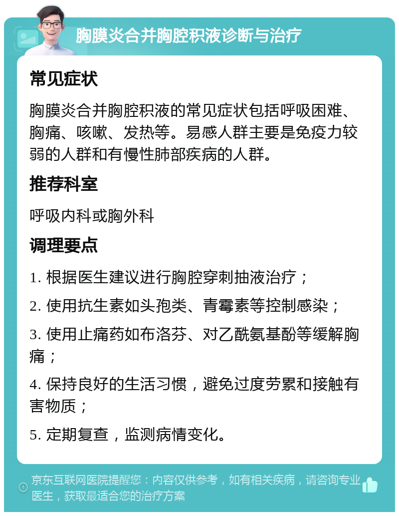 胸膜炎合并胸腔积液诊断与治疗 常见症状 胸膜炎合并胸腔积液的常见症状包括呼吸困难、胸痛、咳嗽、发热等。易感人群主要是免疫力较弱的人群和有慢性肺部疾病的人群。 推荐科室 呼吸内科或胸外科 调理要点 1. 根据医生建议进行胸腔穿刺抽液治疗； 2. 使用抗生素如头孢类、青霉素等控制感染； 3. 使用止痛药如布洛芬、对乙酰氨基酚等缓解胸痛； 4. 保持良好的生活习惯，避免过度劳累和接触有害物质； 5. 定期复查，监测病情变化。