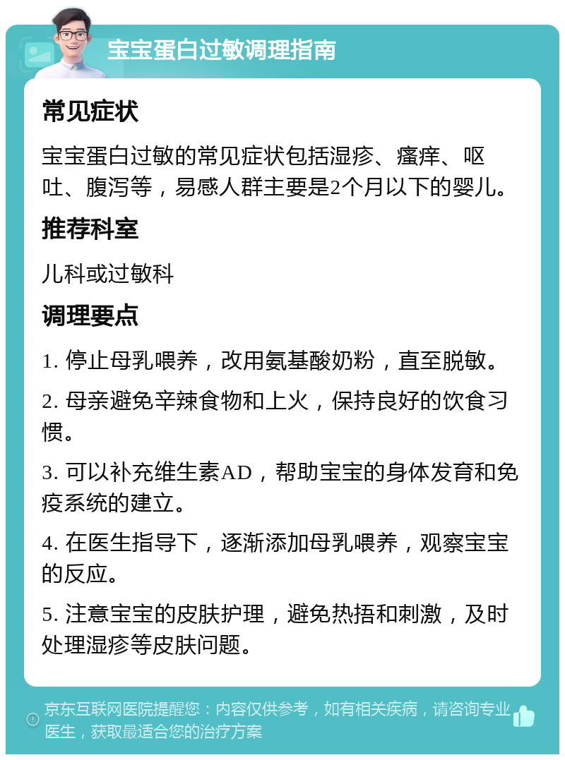 宝宝蛋白过敏调理指南 常见症状 宝宝蛋白过敏的常见症状包括湿疹、瘙痒、呕吐、腹泻等，易感人群主要是2个月以下的婴儿。 推荐科室 儿科或过敏科 调理要点 1. 停止母乳喂养，改用氨基酸奶粉，直至脱敏。 2. 母亲避免辛辣食物和上火，保持良好的饮食习惯。 3. 可以补充维生素AD，帮助宝宝的身体发育和免疫系统的建立。 4. 在医生指导下，逐渐添加母乳喂养，观察宝宝的反应。 5. 注意宝宝的皮肤护理，避免热捂和刺激，及时处理湿疹等皮肤问题。